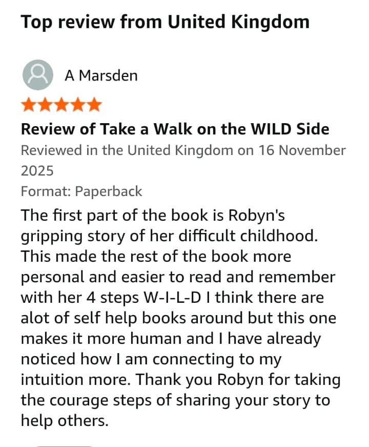 Amazon review: The first part of the book is Robyn's gripping story of her difficult childhood. This made the rest of the book more personal and easier to read and remember with her 4 steps W-I-L-D I think there are alot of self help books around but this one makes it more human and I have already noticed how I am connecting to my intuition more. Thank you Robyn for taking the courage steps of sharing your story to help others. 